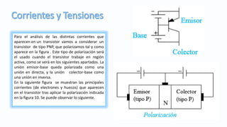 Para el análisis de las distintas corrientes que
aparecen en un transistor vamos a considerar un
transistor de tipo PNP, que polarizamos tal y como
aparece en la figura . Este tipo de polarización será
el usado cuando el transistor trabaje en región
activa, como se verá en los siguientes apartados. La
unión emisor-base queda polarizada como una
unión en directa, y la unión colector-base como
una unión en inversa.
En la siguiente figura se muestran las principales
corrientes (de electrones y huecos) que aparecen
en el transistor tras aplicar la polarización indicada
en la figura 10. Se puede observar lo siguiente.
 