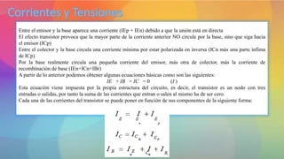 Entre el emisor y la base aparece una corriente (IEp + IEn) debido a que la unión está en directa
El efecto transistor provoca que la mayor parte de la corriente anterior NO circule por la base, sino que siga hacia
el emisor (ICp)
Entre el colector y la base circula una corriente mínima por estar polarizada en inversa (ICn más una parte ínfima
de ICp)
Por la base realmente circula una pequeña corriente del emisor, más otra de colector, más la corriente de
recombinación de base (IEn+ICn+IBr)
A partir de lo anterior podemos obtener algunas ecuaciones básicas como son las siguientes:
IE + IB + IC = 0 (I )
Esta ecuación viene impuesta por la propia estructura del circuito, es decir, el transistor es un nodo con tres
entradas o salidas, por tanto la suma de las corrientes que entran o salen al mismo ha de ser cero.
Cada una de las corrientes del transistor se puede poner en función de sus componentes de la siguiente forma:
 