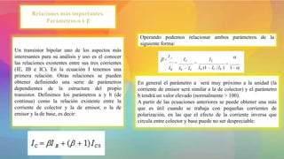 Un transistor bipolar uno de los aspectos más
interesantes para su análisis y uso es el conocer
las relaciones existentes entre sus tres corrientes
(IE, IB e IC). En la ecuación I tenemos una
primera relación. Otras relaciones se pueden
obtener definiendo una serie de parámetros
dependientes de la estructura del propio
transistor. Definimos los parámetros a y b (de
continua) como la relación existente entre la
corriente de colector y la de emisor, o la de
emisor y la de base, es decir:
Operando podemos relacionar ambos parámetros de la
siguiente forma:
En general el parámetro a será muy próximo a la unidad (la
corriente de emisor será similar a la de colector) y el parámetro
b tendrá un valor elevado (normalmente > 100).
A partir de las ecuaciones anteriores se puede obtener una más
que es útil cuando se trabaja con pequeñas corrientes de
polarización, en las que el efecto de la corriente inversa que
circula entre colector y base puede no ser despreciable:
 