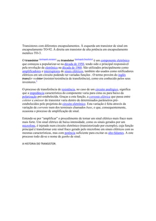 Transistores com diferentes encapsulamentos. À esquerda um transistor de sinal em
encapsulamento TO-92. À direita um transistor de alta potência em encapsulamento
metálico TO-3.
O transístor (português europeu)
ou transistor (português brasileiro)
é um componente eletrônico
que começou a popularizar-se na década de 1950, tendo sido o principal responsável
pela revolução da eletrônica na década de 1960. São utilizados principalmente como
amplificadores e interruptores de sinais elétricos, também são usados como retificadores
elétricos em um circuito podendo ter variadas funções . O termo provém do inglês
transfer resistor (resistor/resistência de transferência), como era conhecido pelos seus
inventores.1
O processo de transferência de resistência, no caso de um circuito analógico, significa
que a impedância característica do componente varia para cima ou para baixo da
polarização pré-estabelecida. Graças a esta função, a corrente elétrica que passa entre
coletor e emissor do transistor varia dentro de determinados parâmetros pré-
estabelecidos pelo projetista do circuito eletrônico. Esta variação é feita através da
variação de corrente num dos terminais chamados base, o que, consequentemente,
ocasiona o processo de amplificação de sinal.
Entende-se por “amplificar” o procedimento de tornar um sinal elétrico mais fraco num
mais forte. Um sinal elétrico de baixa intensidade, como os sinais gerados por um
microfone, é injetado num circuito eletrônico (transistorizado por exemplo), cuja função
principal é transformar este sinal fraco gerado pelo microfone em sinais elétricos com as
mesmas características, mas com potência suficiente para excitar os alto-falantes. A este
processo todo dá-se o nome de ganho de sinal.
A HISTORIA DO TRANSISTOR.
 