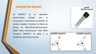 Un MOSFET es un dispositivo
semiconductor utilizado para la
conmutación y amplificación de señales. El
nombre completo, Transistor de Efecto de
Campo de Metal-Óxido-Semiconductor
(Metal Oxide Semiconductor Field Effect
Transistor, MOSFET) se debe a la
constitución del propio transistor.
 