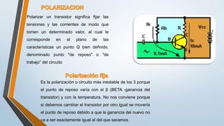 Polarizar un transistor significa fijar las
tensiones y las corrientes de modo que
tomen un determinado valor, al cual le
corresponde en el plano de las
características un punto Q bien definido,
denominado punto "de reposo" o "de
trabajo” del circuito
Es la polarización o circuito más inestable de los 3 porque
el punto de reposo varía con el β (BETA -ganancia del
transistor) y con la temperatura. No nos conviene porque
si debemos cambiar el transistor por otro igual se movería
el punto de reposo debido a que la ganancia del nuevo no
va a ser exactamente igual al del que sacamos.
 