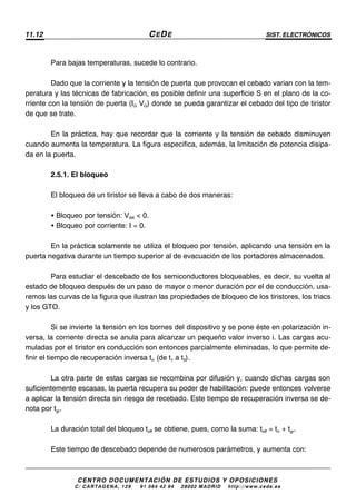 11.12 CEDE SIST. ELECTRÓNICOS
CENTRO DOCUMENTACIÓN DE ESTUDIOS Y OPOSICIONES
C/ CARTAGENA, 129 – 91 564 42 94 – 28002 MADRID – http://www.cede.es
Para bajas temperaturas, sucede lo contrario.
Dado que la corriente y la tensión de puerta que provocan el cebado varian con la tem-
peratura y las técnicas de fabricación, es posible definir una superficie S en el plano de la co-
rriente con la tensión de puerta (IG VG) donde se pueda garantizar el cebado del tipo de tiristor
de que se trate.
En la práctica, hay que recordar que la corriente y la tensión de cebado disminuyen
cuando aumenta la temperatura. La figura especifica, además, la limitación de potencia disipa-
da en la puerta.
2.5.1. El bloqueo
El bloqueo de un tiristor se lleva a cabo de dos maneras:
• Bloqueo por tensión: VAK < 0.
• Bloqueo por corriente: I = 0.
En la práctica solamente se utiliza el bloqueo por tensión, aplicando una tensión en la
puerta negativa durante un tiempo superior al de evacuación de los portadores almacenados.
Para estudiar el descebado de los semiconductores bloqueables, es decir, su vuelta al
estado de bloqueo después de un paso de mayor o menor duración por el de conducción, usa-
remos las curvas de la figura que ilustran las propiedades de bloqueo de los tiristores, los triacs
y los GTO.
Si se invierte la tensión en los bornes del dispositivo y se pone éste en polarización in-
versa, la corriente directa se anula para alcanzar un pequeño valor inverso i. Las cargas acu-
muladas por el tiristor en conducción son entonces parcialmente eliminadas, lo que permite de-
finir el tiempo de recuperación inversa trr (de t1 a t3).
La otra parte de estas cargas se recombina por difusión y, cuando dichas cargas son
suficientemente escasas, la puerta recupera su poder de habilitación: puede entonces volverse
a aplicar la tensión directa sin riesgo de recebado. Este tiempo de recuperación inversa se de-
nota por tgr.
La duración total del bloqueo toff se obtiene, pues, como la suma: toff = trr + tgr.
Este tiempo de descebado depende de numerosos parámetros, y aumenta con:
 