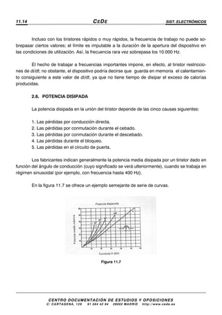 11.14 CEDE SIST. ELECTRÓNICOS
CENTRO DOCUMENTACIÓN DE ESTUDIOS Y OPOSICIONES
C/ CARTAGENA, 129 – 91 564 42 94 – 28002 MADRID – http://www.cede.es
Incluso con los tiristores rápidos o muy rápidos, la frecuencia de trabajo no puede so-
brepasar ciertos valores; el límite es imputable a la duración de la apertura del dispositivo en
las condiciones de utilización. Así, la frecuencia rara vez sobrepasa los 10.000 Hz.
El hecho de trabajar a frecuencias importantes impone, en efecto, al tiristor restriccio-
nes de di/dt; no obstante, el dispositivo podría decirse que “guarda en memoria” el calentamien-
to consiguiente a este valor de di/dt, ya que no tiene tiempo de disipar el exceso de calorías
producidas.
2.6. POTENCIA DISIPADA
La potencia disipada en la unión del tiristor depende de las cinco causas siguientes:
1. Las pérdidas por conducción directa.
2. Las pérdidas por conmutación durante el cebado.
3. Las pérdidas por conmutación durante el descebado.
4. Las pérdidas durante el bloqueo.
5. Las pérdidas en el circuito de puerta.
Los fabricantes indican generalmente la potencia media disipada por un tiristor dado en
función del ángulo de conducción (cuyo significado se verá ulteriormente), cuando se trabaja en
régimen sinusoidal (por ejemplo, con frecuencia hasta 400 Hz).
En la figura 11.7 se ofrece un ejemplo semejante de serie de curvas.
Figura 11.7
 