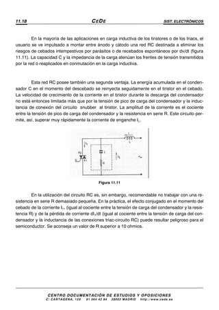 11.18 CEDE SIST. ELECTRÓNICOS
CENTRO DOCUMENTACIÓN DE ESTUDIOS Y OPOSICIONES
C/ CARTAGENA, 129 – 91 564 42 94 – 28002 MADRID – http://www.cede.es
En la mayoría de las aplicaciones en carga inductiva de los tiristores o de los triacs, el
usuario se ve impulsado a montar entre ánodo y cátodo una red RC destinada a eliminar los
riesgos de cebados intempestivos por parásitos o de recebados espontáneos por dv/dt (figura
11.11). La capacidad C y la impedancia de la carga atenúan los frentes de tensión transmitidos
por la red o reaplicados en conmutación en la carga inductiva.
Esta red RC posee también una segunda ventaja. La energía acumulada en el conden-
sador C en el momento del descebado se reinyecta seguidamente en el tiristor en el cebado.
La velocidad de crecimiento de la corriente en el tiristor durante la descarga del condensador
no está entonces limitada más que por la tensión de pico de carga del condensador y la induc-
tancia de conexión del circuito “snubber” al tiristor. La amplitud de la corriente es el cociente
entre la tensión de pico de carga del condensador y la resistencia en serie R. Este circuito per-
mite, así, superar muy rápidamente la corriente de enganche IL.
Figura 11.11
En la utilización del circuito RC es, sin embargo, recomendable no trabajar con una re-
sistencia en serie R demasiado pequeña. En la práctica, el efecto conjugado en el momento del
cebado de la corriente IT1 (igual al cociente entre la tensión de carga del condensador y la resis-
tencia R) y de la pérdida de corriente dIT/dt (igual al cociente entre la tensión de carga del con-
densador y la inductancia de las conexiones triac-circuito RC) puede resultar peligroso para el
semiconductor. Se aconseja un valor de R superior a 10 ohmios.
 
