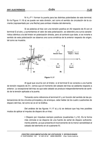 SIST. ELECTRÓNICOS CEDE 11.23
CENTRO DOCUMENTACIÓN DE ESTUDIOS Y OPOSICIONES
C/ CARTAGENA, 129 – 91 564 42 94 – 28002 MADRID – http://www.cede.es
N 4 y P 1 forman la puerta para las distintas polaridades de este terminal.
En la Figura 11.16 a) se puede ver esta división, así como el sentido de circulación de la co-
rriente (representado por una flecha) para ambas mitades del elemento.
Si se polariza al triac con una tensión positiva en A2 respecto de Al con el
terminal G al aire, y aumentamos el valor de esta polarización, se obtendrá una curva caracte-
rística idéntica a la del tiristor en polarización directa, pero al contrario que éste, si se invierte e
sentido de esta polarización se observa una curva simétrica de la anterior respecto de origen,
tal como se muestra.
Figura 11.17
Al igual que ocurría con el tiristor, si el terminal G se conecta a una fuente
de tensión respecto de A1, vemos que el momento del cebado del triac se adelanta respecto a
anterior. Lo excepcional del triac es que este cebado se produce independientemente de senti-
do de la tensión aplicada a la puerta.
Tomando como referencia el terminal A1 y en función del sentido de las po-
larizaciones de los circuitos principales y de arranque, cabe hablar de los cuatro cuadrantes de
disparo del triac, tal como se ve en la Gráfica.
Del análisis de las figuras 11.17 a) y b) se deduce que hay tres posibles
modos de aplicar el impulso de disparo de un triac:
• Disparo por impulsos siempre positivos (cuadrantes I y IV). Es la forma
más cómoda si se dispone de una fuente de señal de disparo suficiente-
mente potente, ya que presenta el inconveniente de la menor sensibilidad al
cebado del elemento en el cuadrante IV.
 