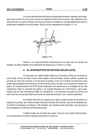 SIST. ELECTRÓNICOS CEDE 11.25
CENTRO DOCUMENTACIÓN DE ESTUDIOS Y OPOSICIONES
C/ CARTAGENA, 129 – 91 564 42 94 – 28002 MADRID – http://www.cede.es
La curva característica del diac es igualmente simétrica respecto del origen,
pero sólo cuenta con una curva, ya que no dispone de terminal de puerta. Otra diferencia res-
pecto del triac es que la tensión a la que se produce el cebado es considerablemente menor y
suele estar alrededor de los 30 voltios. Esta curva se representa en la figura 11.19.
Figura 11.19
Debido a su comportamiento bidireccional ya su bajo valor de tensión de
cebado, se suele emplear como elemento de disparo de un tiristor o un triac.
5. EL INTERRUPTOR DE ESTADO SÓLIDO (GTO)
El interruptor de estado sólido (Gate tum-off switch) (GTO) es de construc-
ción similar a la de un tiristor, tiene cuatro capas y tres terminales, ánodo, cátodo y puerta. Se
conecta por flujo de corriente en el terminal de puerta, como en el tiristor convencional, pero
puede desconectarse eliminando la corriente de la puerta, es decir, con corriente de puerta ne-
gativa. El funcionamiento del GTO puede explicarse con referencia a la analogía de los dos
transistores. Aquí la corriente de puerta IG se muestra fluyendo en el terminal G2, pero supo-
niendo que los dos transistores están en conducción, si la corriente de puerta se elimina de
este terminal, se desviará toda la corriente de base del transistor n-p-n, desconectándolo.
El símbolo del GTO se muestra en la figura, siendo similar al del tiristor ex-
cepto por la puerta, que indica la doble dirección del flujo de corriente. Las curvas estáticas pa-
ra el GTO, mostradas en la figura 11.20, también son similares a las del tiristor, una vez que se
ha conectado por suficiente corriente de puerta.
A bajos niveles de corriente de puerta, funciona en la región del transistor,
con una familia de curvas de ataques de puerta en aumento.
 