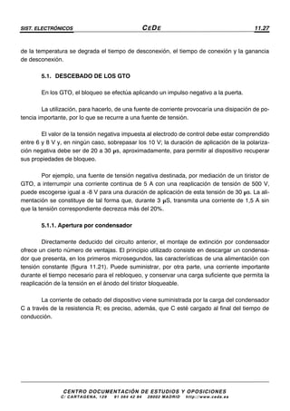 SIST. ELECTRÓNICOS CEDE 11.27
CENTRO DOCUMENTACIÓN DE ESTUDIOS Y OPOSICIONES
C/ CARTAGENA, 129 – 91 564 42 94 – 28002 MADRID – http://www.cede.es
de la temperatura se degrada el tiempo de desconexión, el tiempo de conexión y la ganancia
de desconexión.
5.1. DESCEBADO DE LOS GTO
En los GTO, el bloqueo se efectúa aplicando un impulso negativo a la puerta.
La utilización, para hacerlo, de una fuente de corriente provocaría una disipación de po-
tencia importante, por lo que se recurre a una fuente de tensión.
El valor de la tensión negativa impuesta al electrodo de control debe estar comprendido
entre 6 y 8 V y, en ningún caso, sobrepasar los 10 V; la duración de aplicación de la polariza-
ción negativa debe ser de 20 a 30 µs, aproximadamente, para permitir al dispositivo recuperar
sus propiedades de bloqueo.
Por ejemplo, una fuente de tensión negativa destinada, por mediación de un tiristor de
GTO, a interrumpir una corriente continua de 5 A con una reaplicación de tensión de 500 V,
puede escogerse igual a -8 V para una duración de aplicación de esta tensión de 30 µs. La ali-
mentación se constituye de tal forma que, durante 3 µS, transmita una corriente de 1,5 A sin
que la tensión correspondiente decrezca más del 20%.
5.1.1. Apertura por condensador
Directamente deducido del circuito anterior, el montaje de extinción por condensador
ofrece un cierto número de ventajas. El principio utilizado consiste en descargar un condensa-
dor que presenta, en los primeros microsegundos, las características de una alimentación con
tensión constante (figura 11.21). Puede suministrar, por otra parte, una corriente importante
durante el tiempo necesario para el rebloqueo, y conservar una carga suficiente que permita la
reaplicación de la tensión en el ánodo del tiristor bloqueable.
La corriente de cebado del dispositivo viene suministrada por la carga del condensador
C a través de la resistencia R; es preciso, además, que C esté cargado al final del tiempo de
conducción.
 