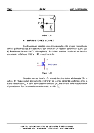 11.28 CEDE SIST. ELECTRÓNICOS
CENTRO DOCUMENTACIÓN DE ESTUDIOS Y OPOSICIONES
C/ CARTAGENA, 129 – 91 564 42 94 – 28002 MADRID – http://www.cede.es
Figura 11.21
6. TRANSISTORES MOSFET
Son transistores basados en un único portador, más simples y sencillos de
fabricar que los bipolares. Son estructuras con un canal y un electrodo denominado puerta (ga-
te). Pueden ser de acumulación o de deplexión. Su símbolo y curvas características de salida
se muestran en la figura 11.22 y 11.23 respectivamente.
Figura 11.22
Se gobiernan por tensión. Constan de tres terminales: el drenador (D), el
surtidor (S) y la puerta (G). Básicamente el MOSFET se controla aplicando una tensión entre la
puerta y el surtidor VDS. A partir de un determinado valor (VT), el transistor entra en conducción,
originándose un flujo de corriente entre drenador y surtidor (IDS).
MOSFET N
D
S
G
 