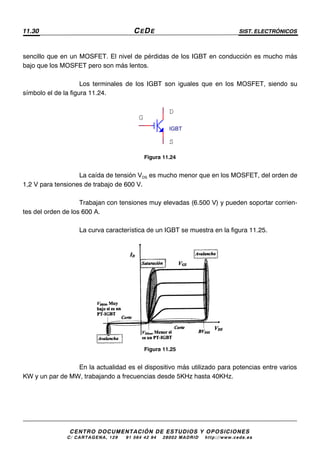 11.30 CEDE SIST. ELECTRÓNICOS
CENTRO DOCUMENTACIÓN DE ESTUDIOS Y OPOSICIONES
C/ CARTAGENA, 129 – 91 564 42 94 – 28002 MADRID – http://www.cede.es
sencillo que en un MOSFET. El nivel de pérdidas de los IGBT en conducción es mucho más
bajo que los MOSFET pero son más lentos.
Los terminales de los IGBT son iguales que en los MOSFET, siendo su
símbolo el de la figura 11.24.
Figura 11.24
La caída de tensión VDS es mucho menor que en los MOSFET, del orden de
1,2 V para tensiones de trabajo de 600 V.
Trabajan con tensiones muy elevadas (6.500 V) y pueden soportar corrien-
tes del orden de los 600 A.
La curva característica de un IGBT se muestra en la figura 11.25.
Figura 11.25
En la actualidad es el dispositivo más utilizado para potencias entre varios
KW y un par de MW, trabajando a frecuencias desde 5KHz hasta 40KHz.
IGBT
G
S
D
 