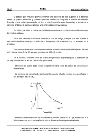 11.32 CEDE SIST. ELECTRÓNICOS
CENTRO DOCUMENTACIÓN DE ESTUDIOS Y OPOSICIONES
C/ CARTAGENA, 129 – 91 564 42 94 – 28002 MADRID – http://www.cede.es
El cebado por impulsos permite obtener una potencia de pico superior a la potencia
media de puerta admisible, y pueden aplicarse tolerancias mayores al circuito de cebado.
Además, puede reducirse aun valor mínimo el retardo entre la señal de puerta y la subida de la
corriente anódica, lo que hace posible una sincronización muy precisa.
Por último, se limita la disipación debida al aumento de la corriente residual hasta cerca
del nivel de cebado.
Estas tres razones explican la preferencia que se otorga, siempre que sea posible, a
este modo de disparo que procura al mismo tiempo una disipación menor y un aumento en la
precisión.
Este tiempo de retardo disminuye cuando se aumenta la amplitud del impulso de con-
trol, y tiende hacia 0,2 y 0,5 µs para impulsos de 500 mA o más.
En la práctica, conviene tener en cuenta los principios siguientes para la obtención de
los mejores resultados (en los casos más generales):
• El circuito de puerta debe recibir con preferencia la señal de ataque de un generador
de corriente.
• La corriente de control debe ser bastante superior al valor mínimo IGT especificado y,
por ejemplo, de 3 a 5 IGT.
Figura 11.27
• El tiempo de subida ha de ser lo más breve posible, desde 0,1 a 1 µs, sobre todo si el
tiristor tiene que soportar una fuerte rampa de corriente después del cebado.
 