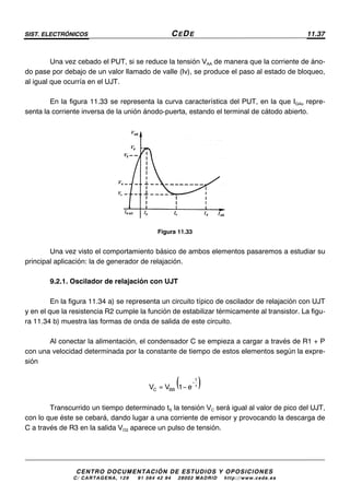 SIST. ELECTRÓNICOS CEDE 11.37
CENTRO DOCUMENTACIÓN DE ESTUDIOS Y OPOSICIONES
C/ CARTAGENA, 129 – 91 564 42 94 – 28002 MADRID – http://www.cede.es
Una vez cebado el PUT, si se reduce la tensión VAA de manera que la corriente de áno-
do pase por debajo de un valor llamado de valle (Iv), se produce el paso al estado de bloqueo,
al igual que ocurría en el UJT.
En la figura 11.33 se representa la curva característica del PUT, en la que IGAo repre-
senta la corriente inversa de la unión ánodo-puerta, estando el terminal de cátodo abierto.
Figura 11.33
Una vez visto el comportamiento básico de ambos elementos pasaremos a estudiar su
principal aplicación: la de generador de relajación.
9.2.1. Oscilador de relajación con UJT
En la figura 11.34 a) se representa un circuito típico de oscilador de relajación con UJT
y en el que la resistencia R2 cumple la función de estabilizar térmicamente al transistor. La figu-
ra 11.34 b) muestra las formas de onda de salida de este circuito.
Al conectar la alimentación, el condensador C se empieza a cargar a través de R1 + P
con una velocidad determinada por la constante de tiempo de estos elementos según la expre-
sión
( )−
τ= −
t
C BBV V 1 e
Transcurrido un tiempo determinado tS la tensión VC será igual al valor de pico del UJT,
con lo que éste se cebará, dando lugar a una corriente de emisor y provocando la descarga de
C a través de R3 en la salida VO2 aparece un pulso de tensión.
 