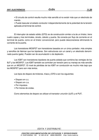 SIST. ELECTRÓNICOS CEDE 11.39
EDITA Y DISTRIBUYE:
CENTRO DOCUMENTACIÓN DE ESTUDIOS Y OPOSICIONES
C/ CARTAGENA, 129 – 91 564 42 94 – 28002 MADRID – http://www.cede.es
• El circuito de control resulta mucho más sencillo al no existir más que un electrodo de
mando.
• Puede bascular al estado conductor independientemente de la polaridad de la tensión
aplicada al terminal de control.
El interruptor de estado sólido (GTO) es de construcción similar a la de un tiristor, tiene
cuatro capas y tres terminales, ánodo, cátodo y puerta. Se conecta por flujo de corriente en el
terminal de puerta, como en el tiristor convencional, pero puede desconectarse eliminando la
corriente de la puerta.
Los transistores MOSFET son transistores basados en un único portador, más simples
y sencillos de fabricar que los bipolares. Son estructuras con un canal y un electrodo denomi-
nado puerta (gate). Pueden ser de acumulación o de deplexión.
Los IGBT son transistores bipolares de puerta aislada que combina las ventajas de los
BJT y los MOSFET. Los IGBT también se controlan por tensión pero su manejo es más sencillo
que en un MOSFET. El nivel de pérdidas de los IGBT en conducción es mucho más bajo que
los MOSFET pero son más lentos.
Los tipos de disparo de tiristores, triacs y GTO’s son los siguientes:
• Disparo en c.c.
• Disparo en c.a.
• Por impulsos.
• Por trenes de ondas.
Como elementos de disparo se utilizan el transistor uniunión (UJT) y el PUT.
 