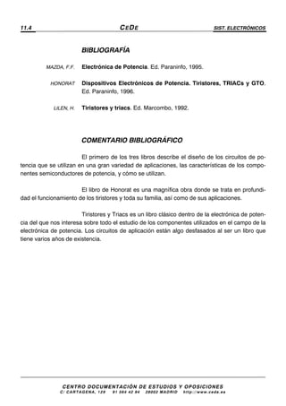 11.4 CEDE SIST. ELECTRÓNICOS
CENTRO DOCUMENTACIÓN DE ESTUDIOS Y OPOSICIONES
C/ CARTAGENA, 129 – 91 564 42 94 – 28002 MADRID – http://www.cede.es
BIBLIOGRAFÍA
MAZDA, F.F. Electrónica de Potencia. Ed. Paraninfo, 1995.
HONORAT Dispositivos Electrónicos de Potencia. Tiristores, TRIACs y GTO.
Ed. Paraninfo, 1996.
LILEN, H. Tiristores y triacs. Ed. Marcombo, 1992.
COMENTARIO BIBLIOGRÁFICO
El primero de los tres libros describe el diseño de los circuitos de po-
tencia que se utilizan en una gran variedad de aplicaciones, las características de los compo-
nentes semiconductores de potencia, y cómo se utilizan.
El libro de Honorat es una magnífica obra donde se trata en profundi-
dad el funcionamiento de los tiristores y toda su familia, así como de sus aplicaciones.
Tiristores y Triacs es un libro clásico dentro de la electrónica de poten-
cia del que nos interesa sobre todo el estudio de los componentes utilizados en el campo de la
electrónica de potencia. Los circuitos de aplicación están algo desfasados al ser un libro que
tiene varios años de existencia.
 