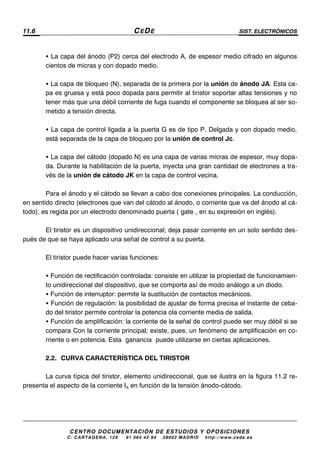 11.6 CEDE SIST. ELECTRÓNICOS
CENTRO DOCUMENTACIÓN DE ESTUDIOS Y OPOSICIONES
C/ CARTAGENA, 129 – 91 564 42 94 – 28002 MADRID – http://www.cede.es
• La capa del ánodo (P2) cerca del electrodo A, de espesor medio cifrado en algunos
cientos de micras y con dopado medio.
• La capa de bloqueo (N), separada de la primera por la unión de ánodo JA. Esta ca-
pa es gruesa y está poco dopada para permitir al tiristor soportar altas tensiones y no
tener más que una débil corriente de fuga cuando el componente se bloquea al ser so-
metido a tensión directa.
• La capa de control ligada a la puerta G es de tipo P. Delgada y con dopado medio,
está separada de la capa de bloqueo por la unión de control Jc.
• La capa del cátodo (dopado N) es una capa de varias micras de espesor, muy dopa-
da. Durante la habilitación de la puerta, inyecta una gran cantidad de electrones a tra-
vés de la unión de cátodo JK en la capa de control vecina.
Para el ánodo y el cátodo se llevan a cabo dos conexiones principales. La conducción,
en sentido directo (electrones que van del cátodo al ánodo, o corriente que va del ánodo al cá-
todo), es regida por un electrodo denominado puerta (“gate”, en su expresión en inglés).
El tiristor es un dispositivo unidireccional; deja pasar corriente en un solo sentido des-
pués de que se haya aplicado una señal de control a su puerta.
El tiristor puede hacer varias funciones:
• Función de rectificación controlada: consiste en utilizar la propiedad de funcionamien-
to unidireccional del dispositivo, que se comporta así de modo análogo a un diodo.
• Función de interruptor: permite la sustitución de contactos mecánicos.
• Función de regulación: la posibilidad de ajustar de forma precisa el instante de ceba-
do del tiristor permite controlar la potencia ola corriente media de salida.
• Función de amplificación: la corriente de la señal de control puede ser muy débil si se
compara Con la corriente principal; existe, pues, un fenómeno de amplificación en co-
rriente o en potencia. Esta “ganancia” puede utilizarse en ciertas aplicaciones.
2.2. CURVA CARACTERÍSTICA DEL TIRISTOR
La curva típica del tiristor, elemento unidireccional, que se ilustra en la figura 11.2 re-
presenta el aspecto de la corriente IA en función de la tensión ánodo-cátodo.
 