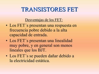 TRANSISTORES FET
          Desventajas de los FET:
• Los FET´s presentan una respuesta en
  frecuencia pobre debido a la alta
  capacidad de entrada.
• Los FET´s presentan una linealidad
  muy pobre, y en general son menos
  lineales que los BJT.
• Los FET´s se pueden dañar debido a
  la electricidad estática.
 