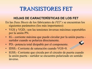 TRANSISTORES FET
       HOJAS DE CARACTERÍSTICAS DE LOS FET
En las Data Sheets de los fabricantes de FET´s se encuentran los
  siguientes parámetros (los más importantes):
• VGS y VGD.- son las tensiones inversas máximas soportables
  por la unión PN.
• IG.- corriente máxima que puede circular por la unión puerta -
  surtidor cuando se polariza directamente.
• PD.- potencia total disipable por el componente.
• IDSS.- Corriente de saturación cuando VGS=0.
• IGSS.- Corriente que circula por el circuito de puerta cuando
  la unión puerta - surtidor se encuentra polarizado en sentido
  inverso.
 