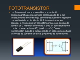 FOTOTRANSISTOR
 Los fototransistores son sensibles a la radiación
electromagnética enfrecuencias cercanas a la de la luz
visible; debido a esto su flujo decorriente puede ser regulado
por medio de la luz incidente. Unfototransistor es, en
esencia, lo mismo que un transistor normal, sólo quepuede
trabajar de 2 maneras diferentes: Como un transistor normal
con lacorriente de base (IB) (modo común).Como
fototransistor, cuando la luzque incide en este elemento hace
las veces de corriente de base. (IP)(modo de iluminación).
 