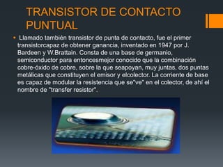 TRANSISTOR DE CONTACTO
PUNTUAL
 Llamado también transistor de punta de contacto, fue el primer
transistorcapaz de obtener ganancia, inventado en 1947 por J.
Bardeen y W.Brattain. Consta de una base de germanio,
semiconductor para entoncesmejor conocido que la combinación
cobre-óxido de cobre, sobre la que seapoyan, muy juntas, dos puntas
metálicas que constituyen el emisor y elcolector. La corriente de base
es capaz de modular la resistencia que se"ve" en el colector, de ahí el
nombre de "transfer resistor".
 