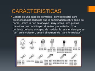 CARACTERISTICAS
 Consta de una base de germanio , semiconductor para
entonces mejor conocido que la combinación cobre óxido de
cobre , sobre la que se apoyan , muy juntas , dos puntas
metálicas que constituyen el emisor y el colector . La
corriente de base es capaz de modular la resistencias que se
“ve “ en el colector , de ahí el nombre de “transfer resistor” .
 