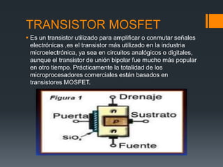 TRANSISTOR MOSFET
 Es un transistor utilizado para amplificar o conmutar señales
electrónicas ,es el transistor más utilizado en la industria
microelectrónica, ya sea en circuitos analógicos o digitales,
aunque el transistor de unión bipolar fue mucho más popular
en otro tiempo. Prácticamente la totalidad de los
microprocesadores comerciales están basados en
transistores MOSFET.
 