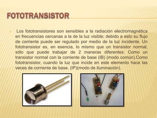  Los fototransistores son sensibles a la radiación electromagnética
en frecuencias cercanas a la de la luz visible; debido a esto su flujo
de corriente puede ser regulado por medio de la luz incidente. Un
fototransistor es, en esencia, lo mismo que un transistor normal,
sólo que puede trabajar de 2 maneras diferentes: Como un
transistor normal con la corriente de base (IB) (modo común).Como
fototransistor, cuando la luz que incide en este elemento hace las
veces de corriente de base. (IP)(modo de iluminación).
 