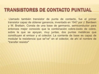  Llamado también transistor de punta de contacto, fue el primer
transistor capaz de obtener ganancia, inventado en 1947 por J. Bardeen
y W. Brattain. Consta de una base de germanio, semiconductor para
entonces mejor conocido que la combinación cobre-óxido de cobre,
sobre la que se apoyan, muy juntas, dos puntas metálicas que
constituyen el emisor y el colector. La corriente de base es capaz de
modular la resistencia que se"ve" en el colector, de ahí el nombre de
"transfer resistor"
 