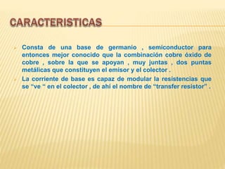  Consta de una base de germanio , semiconductor para
entonces mejor conocido que la combinación cobre óxido de
cobre , sobre la que se apoyan , muy juntas , dos puntas
metálicas que constituyen el emisor y el colector .
 La corriente de base es capaz de modular la resistencias que
se “ve “ en el colector , de ahí el nombre de “transfer resistor” .
 