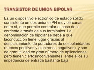 Es un dispositivo electrónico de estado sólido
consistente en dos unionesPN muy cercanas
entre sí, que permite controlar el paso de la
corriente através de sus terminales. La
denominación de bipolar se debe a que
laconducción tiene lugar gracias al
desplazamiento de portadores de dospolaridades
(huecos positivos y electrones negativos), y son
de granutilidad en gran número de aplicaciones;
pero tienen ciertosinconvenientes, entre ellos su
impedancia de entrada bastante baja.
 