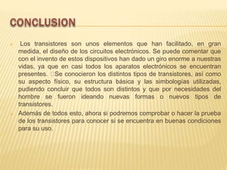  Los transistores son unos elementos que han facilitado, en gran
medida, el diseño de los circuitos electrónicos. Se puede comentar que
con el invento de estos dispositivos han dado un giro enorme a nuestras
vidas, ya que en casi todos los aparatos electrónicos se encuentran
presentes. Se conocieron los distintos tipos de transistores, así como
su aspecto físico, su estructura básica y las simbologías utilizadas,
pudiendo concluir que todos son distintos y que por necesidades del
hombre se fueron ideando nuevas formas o nuevos tipos de
transistores.
 Además de todos esto, ahora si podremos comprobar o hacer la prueba
de los transistores para conocer si se encuentra en buenas condiciones
para su uso.
 