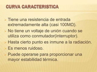  Tiene una resistencia de entrada
extremadamente alta (casi 100MΩ).
 No tiene un voltaje de unión cuando se
utiliza como conmutador(interruptor).
 Hasta cierto punto es inmune a la radiación.
 Es menos ruidoso.
 Puede operarse para proporcionar una
mayor estabilidad térmica.
 
