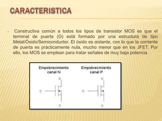  Constructiva común a todos los tipos de transistor MOS es que el
terminal de puerta (G) está formado por una estructura de tipo
Metal/Óxido/Semiconductor. El óxido es aislante, con lo que la corriente
de puerta es prácticamente nula, mucho menor que en los JFET. Por
ello, los MOS se emplean para tratar señales de muy baja potencia.
 
