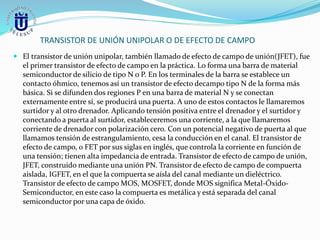 TRANSISTOR DE UNIÓN UNIPOLAR O DE EFECTO DE CAMPO
 El transistor de unión unipolar, también llamado de efecto de campo de unión(JFET), fue
el primer transistor de efecto de campo en la práctica. Lo forma una barra de material
semiconductor de silicio de tipo N o P. En los terminales de la barra se establece un
contacto óhmico, tenemos así un transistor de efecto decampo tipo N de la forma más
básica. Si se difunden dos regiones P en una barra de material N y se conectan
externamente entre sí, se producirá una puerta. A uno de estos contactos le llamaremos
surtidor y al otro drenador. Aplicando tensión positiva entre el drenador y el surtidor y
conectando a puerta al surtidor, estableceremos una corriente, a la que llamaremos
corriente de drenador con polarización cero. Con un potencial negativo de puerta al que
llamamos tensión de estrangulamiento, cesa la conducción en el canal. El transistor de
efecto de campo, o FET por sus siglas en inglés, que controla la corriente en función de
una tensión; tienen alta impedancia de entrada. Transistor de efecto de campo de unión,
JFET, construido mediante una unión PN. Transistor de efecto de campo de compuerta
aislada, IGFET, en el que la compuerta se aísla del canal mediante un dieléctrico.
Transistor de efecto de campo MOS, MOSFET, donde MOS significa Metal-Óxido-
Semiconductor, en este caso la compuerta es metálica y está separada del canal
semiconductor por una capa de óxido.
 
