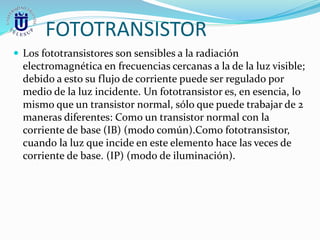 FOTOTRANSISTOR
 Los fototransistores son sensibles a la radiación
electromagnética en frecuencias cercanas a la de la luz visible;
debido a esto su flujo de corriente puede ser regulado por
medio de la luz incidente. Un fototransistor es, en esencia, lo
mismo que un transistor normal, sólo que puede trabajar de 2
maneras diferentes: Como un transistor normal con la
corriente de base (IB) (modo común).Como fototransistor,
cuando la luz que incide en este elemento hace las veces de
corriente de base. (IP) (modo de iluminación).
 