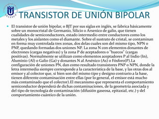 TRANSISTOR DE UNIÓN BIPOLAR
 El transistor de unión bipolar, o BJT por sus siglas en inglés, se fabrica básicamente
sobre un monocristal de Germanio, Silicio o Arsenico de galio, que tienen
cualidades de semiconductores, estado intermedio entre conductores como los
metales y los aislantes como el diamante. Sobre el sustrato de cristal, se contaminan
en forma muy controlada tres zonas, dos delas cuales son del mismo tipo, NPN o
PNP, quedando formadas dos uniones NP. La zona N con elementos donantes de
electrones (cargas negativas) y la zona P de aceptadores o "huecos" (cargas
positivas). Normalmente se utilizan como elementos aceptadores P al Indio (In),
Aluminio (Al) o Galio (Ga) y donantes N al Arsénico (As) o Fósforo(P).La
configuración de uniones PN, dan como resultado transistores PNP o NPN, donde la
letra intermedia siempre corresponde a la característica de la base, y las otras dos al
emisor y al colector que, si bien son del mismo tipo y designo contrario a la base,
tienen diferente contaminación entre ellas (por lo general, el emisor está mucho
más contaminado que el colector).El mecanismo que representa el comportamiento
semiconductor dependerá de dichas contaminaciones, de la geometría asociada y
del tipo de tecnología de contaminación (difusión gaseosa, epitaxial, etc.) y del
comportamiento cuántico de la unión.
 