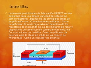 Características
 numerosas posibilidades de fabricación MESFET se han
explorado para una amplia variedad de sistema de
semiconductores ,algunas de las principales áreas de
amplificación son: Comunicaciones militares : Como
amplificador de ruido bajo extremo delantero de los
receptores de microonda en los dos militares de radar y
dispositivos de comunicación comercial opto eléctrica
Comunicaciones por satélite. Como amplificador de
potencia para la etapa de salida de los enlaces de
microondas . Como un oscilador de potencia.
 