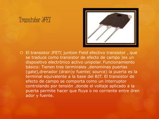 Transistor JFET
 El transistor JFET( juntion Field efectivo transistor , que
se traduce como transistor de efecto de campo )es un
dispositivo electrónico activo unipolar. Funcionamiento
básico: Tienen tres terminales ,denominas puertas
(gate),drenador (drain)y fuente( source) la puerta es la
terminal equivalente a la base del BJT. El transistor de
efecto de campo se comporta como un interruptor
controlando por tensión ,donde el voltaje aplicado a la
puerta permite hacer que fluya o no corriente entre dren
ador y fuente.
 
