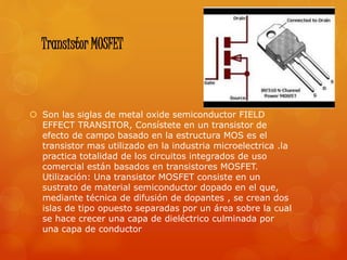 Transistor MOSFET
 Son las siglas de metal oxide semiconductor FIELD
EFFECT TRANSITOR, Consístete en un transistor de
efecto de campo basado en la estructura MOS es el
transistor mas utilizado en la industria microelectrica .la
practica totalidad de los circuitos integrados de uso
comercial están basados en transistores MOSFET.
Utilización: Una transistor MOSFET consiste en un
sustrato de material semiconductor dopado en el que,
mediante técnica de difusión de dopantes , se crean dos
islas de tipo opuesto separadas por un área sobre la cual
se hace crecer una capa de dieléctrico culminada por
una capa de conductor
 