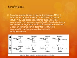 Características
 Son dos características o tipo de transistores MOS: 1.
MOSFET de canal N o NMOS. 2. MOSFET de cana P o
PMOS. A su vez estos transistores pueden ser de
acumulación (enhancement)o deflexión (deplexion);en la
actualidad los segundos están prácticamente en desuso
y aquí únicamente serán descritos los MOS de
acumulación también conocidos como de
enriquecimiento.
 