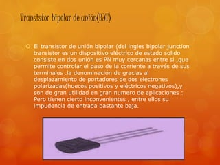 Transistor bipolar de unión(BJT)
 El transistor de unión bipolar (del ingles bipolar junction
transistor es un dispositivo eléctrico de estado solido
consiste en dos unión es PN muy cercanas entre si ,que
permite controlar el paso de la corriente a través de sus
terminales .la denominación de gracias al
desplazamiento de portadores de dos electrones
polarizadas(huecos positivos y eléctricos negativos),y
son de gran utilidad en gran numero de aplicaciones :
Pero tienen cierto inconvenientes , entre ellos su
impudencia de entrada bastante baja.
 