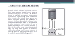 Transistor de contacto puntual
Llamado también transistor de punta de contacto,
fue el primer transistor capaz de obtener ganancia,
inventado en 1947 por J. Bardeen y W. Brattain.
Consta de una base de germanio, semiconductor
para entonces mejor conocido que la combinación
cobre-óxido de cobre, sobre la que se apoyan, muy
juntas, dos puntas metálicas que constituyen el
emisor y el colector. La corriente de base es capaz
de modular la resistencia que se “ve” en el colector,
de ahí el nombre de “transfer resistor”. Se basa en
efectos de superficie, poco conocidos en su día. Es
difícil de fabricar (las puntas se ajustaban a mano),
frágil (un golpe podía desplazar las puntas) y
ruidoso. Sin embargo convivió con el transistor de
unión (W. Shockley, 1948) debido a su mayor ancho
de banda. En la actualidad ha desaparecido.
 
