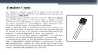 Transistor Bipolar
Los transistores bipolares surgen de la unión de tres cristales de
semiconductor con dopajes diferentes e intercambiados. Se puede tener por
tanto transistores PNP o NPN.
Tecnológicamente se desarrollaron antes los transistores BJT que los FET. El
transistor de unión bipolar, o BJT por sus siglas en inglés, se fabrica
básicamente sobre un monocristal de Germanio, Silicio o Arseniuro de galio,
que tienen cualidades de semiconductores, estado intermedio entre
conductores como los metales y los aislantes como el diamante.
Sobre el sustrato de cristal, se contaminan en forma muy controlada tres
zonas, dos de las cuales son del mismo tipo, NPN o PNP, quedando formadas
dos uniones NP. La zona N con elementos donantes de electrones (cargas
negativas) y la zona P de aceptadores o “huecos” (cargas positivas).
Normalmente se utilizan como elementos aceptadores P al Indio (In),
Aluminio (Al) o Galio (Ga) y donantes N al Arsénico (As) o Fósforo (P).
La configuración de uniones PN, dan como resultado transistores PNP o NPN,
donde la letra intermedia siempre corresponde a la característica de la base, y
las otras dos al emisor y al colector que, si bien son del mismo tipo y de signo
contrario a la base, tienen diferente contaminación entre ellas (por lo general,
el emisor está mucho más contaminado que el colector).
 