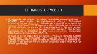 El TRANSISTOR MOSFET 
• El transistor de efecto de campo metal-óxido-semiconductor o 
MOSFET (en inglés Metal-oxide-semiconductor Field-effect 
transistor) es un transistor utilizado para amplificar o conmutar 
señales electrónicas. Es el transistor más utilizado en la industria 
microelectrónica, ya sea en circuitos analógicos o digitales, aunque 
el transistor de unión bipolar fue mucho más popular en otro tiempo. 
Prácticamente la totalidad de los microprocesadores comerciales 
están basados en transistores MOSFET. 
• El MOSFET es un dispositivo de cuatro terminales llamados surtidor 
(S), drenador (D), compuerta (G) y sustrato (B). Sin embargo, el 
sustrato generalmente está conectado internamente al terminal del 
surtidor, y por este motivo se pueden encontrar dispositivos MOSFET 
de tres terminales. 
 