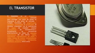 EL TRANSISTOR 
El transistor es un dispositivo 
electrónico semiconductor utilizado 
para entregar una señal de salida en 
respuesta a una señal de entrada. 1 
Cumple funciones de amplificador, 
oscilador, conmutador o rectificador. El 
término «transistor» es la contracción 
en inglés de transfer resistor 
(«resistencia de transferencia»). 
Actualmente se encuentran 
prácticamente en todos los aparatos 
electrónicos de uso diario: radios, 
televisores, reproductores de audio y 
video, relojes de cuarzo, computadoras, 
lámparas fluorescentes, tomógrafos, 
teléfonos celulares, entre otros. 
 