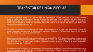 TRANSISTOR DE UNIÓN BIPOLAR 
• El transistor de unión bipolar (o BJT, por sus siglas del inglés Bipolar Junction Transistor) se fabrica básicamente 
sobre un monocristal de Germanio, Silicio o Arseniuro de galio, que tienen cualidades de semiconductores, 
estado intermedio entre conductores como los metales y los aislantes como el diamante. Sobre el sustrato de 
cristal, se contaminan en forma muy controlada tres zonas, dos de las cuales son del mismo tipo, NPN o PNP, 
quedando formadas dos uniones NP. 
• La zona N con elementos donantes de electrones (cargas negativas) y la zona P de aceptadores o «huecos» 
(cargas positivas). Normalmente se utilizan como elementos aceptadores P al Indio (In), Aluminio (Al) o Galio 
(Ga) y donantes N al Arsénico (As) o Fósforo (P). 
• La configuración de uniones PN, dan como resultado transistores PNP o NPN, donde la letra intermedia siempre 
corresponde a la característica de la base, y las otras dos al emisor y al colector que, si bien son del mismo tipo 
y de signo contrario a la base, tienen diferente contaminación entre ellas (por lo general, el emisor está mucho 
más contaminado que el colector). 
• El mecanismo que representa el comportamiento semiconductor dependerá de dichas contaminaciones, de la 
geometría asociada y del tipo de tecnología de contaminación (difusión gaseosa, epitaxial, etc.) y del 
comportamiento cuántico de la unión. 
 