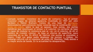 TRANSISTOR DE CONTACTO PUNTUAL 
• Llamado también «transistor de punta de contacto», fue el primer 
transistor capaz de obtener ganancia, inventado en 1947 por John 
Bardeen y Walter Brattain. Consta de una base de germanio, 
semiconductor para entonces mejor conocido que la combinación cobre-óxido 
de cobre, sobre la que se apoyan, muy juntas, dos puntas 
metálicas que constituyen el emisor y el colector. La corriente de base 
es capaz de modular la resistencia que se «ve» en el colector, de ahí el 
nombre de transfer resistor. Se basa en efectos de superficie, poco 
conocidos en su día. Es difícil de fabricar (las puntas se ajustaban a 
mano), frágil (un golpe podía desplazar las puntas) y ruidoso. Sin 
embargo convivió con el transistor de unión (W. Shockley, 1948) debido a 
su mayor ancho de banda. En la actualidad ha desaparecido. 
 