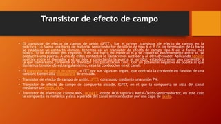 Transistor de efecto de campo 
• El transistor de efecto de campo de unión (JFET), fue el primer transistor de efecto de campo en la 
práctica. Lo forma una barra de material semiconductor de silicio de tipo N o P. En los terminales de la barra 
se establece un contacto óhmico, tenemos así un transistor de efecto de campo tipo N de la forma más 
básica. Si se difunden dos regiones P en una barra de material N y se conectan externamente entre sí, se 
producirá una puerta. A uno de estos contactos le llamaremos surtidor y al otro drenador. Aplicando tensión 
positiva entre el drenador y el surtidor y conectando la puerta al surtidor, estableceremos una corriente, a 
la que llamaremos corriente de drenador con polarización cero. Con un potencial negativo de puerta al que 
llamamos tensión de estrangulamiento, cesa la conducción en el canal. 
• El transistor de efecto de campo, o FET por sus siglas en inglés, que controla la corriente en función de una 
tensión; tienen alta impedancia de entrada. 
• Transistor de efecto de campo de unión, JFET, construido mediante una unión PN. 
• Transistor de efecto de campo de compuerta aislada, IGFET, en el que la compuerta se aísla del canal 
mediante un dieléctrico. 
• Transistor de efecto de campo MOS, MOSFET, donde MOS significa Metal-Óxido-Semiconductor, en este caso 
la compuerta es metálica y está separada del canal semiconductor por una capa de óxido. 
 