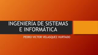 INGENIERÍA DE SISTEMAS 
E INFORMÁTICA 
PEDRO VICTOR VELASQUEZ HURTADO 
 