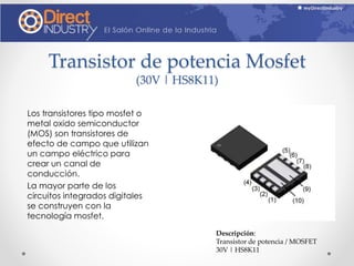 Transistor de potencia Mosfet
(30V | HS8K11)
Los transistores tipo mosfet o
metal oxido semiconductor
(MOS) son transistores de
efecto de campo que utilizan
un campo eléctrico para
crear un canal de
conducción.
La mayor parte de los
circuitos integrados digitales
se construyen con la
tecnología mosfet.
Descripción:
Transistor de potencia / MOSFET
30V | HS8K11
 