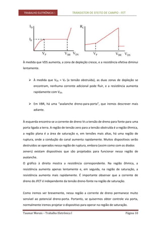 TRABALHO ELETRÔNICA I - TRANSISTOR DE EFEITO DE CAMPO - FET
Taumar Morais – Trabalho Eletrônica I Página 10
À medida que VDS aumenta, a zona de depleção cresce, e a resistência efetiva diminui
lentamente.
 À medida que VDS = VP (a tensão obstruída), as duas zonas de depleção se
encontram, nenhuma corrente adicional pode fluir, e a resistência aumenta
rapidamente com VDS.
 Em VBR, há uma “avalanche dreno-para-porta”, que iremos descrever mais
adiante.
À esquerda encontra-se a corrente de dreno Vs a tensão de dreno para fonte para uma
porta ligada a terra. A região de tensão zero para a tensão obstruída é a região ôhmica,
a região plana é a área de saturação e, em tensões mais altas, há uma região de
ruptura, onde a condução do canal aumenta rapidamente. Muitos dispositivos serão
destruídos se operados nessa região de ruptura, embora (assim como com os diodos
zeners) existam dispositivos que são projetados para funcionar nessa região de
avalanche.
O gráfico à direita mostra a resistência correspondente. Na região ôhmica, a
resistência aumenta apenas lentamente e, em seguida, na região de saturação, a
resistência aumenta mais rapidamente. É importante observar que a corrente de
dreno do JFET é independente da tensão dreno-fonte na região de saturação.
Como iremos ver brevemente, nessa região a corrente de dreno permanece muito
sensível ao potencial dreno-porta. Portanto, se quisermos obter controle via porta,
normalmente iremos projetar o dispositivo para operar na região de saturação.
 